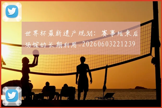 世界杯最新遗产规划：赛事结束后场馆的长期利用_20260603221239