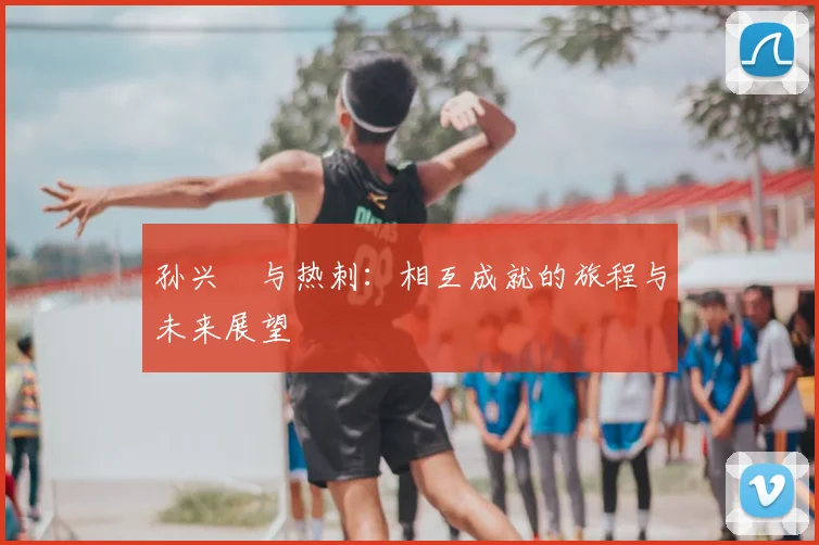 孙兴慜与热刺：相互成就的旅程与未来展望