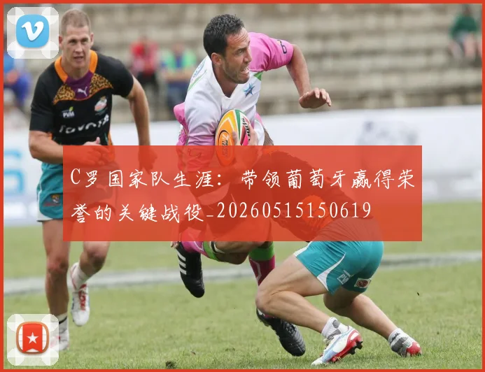 C罗国家队生涯：带领葡萄牙赢得荣誉的关键战役_20260515150619
