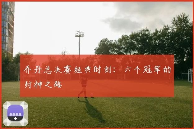 乔丹总决赛经典时刻：六个冠军的封神之路