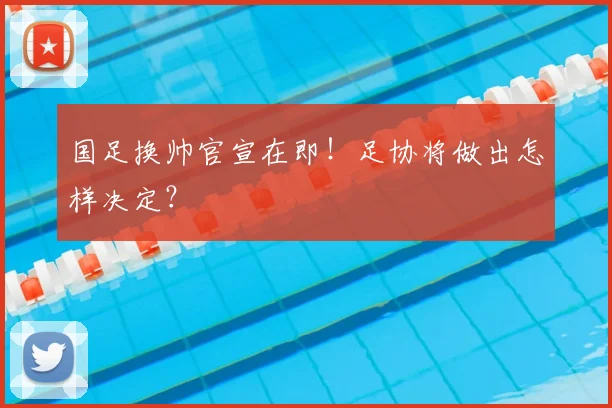 国足换帅官宣在即!足协将做出怎样决定?