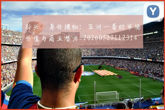 孙兴慜身价揭秘：亚洲一哥的市场价值与商业潜力_20260527112314