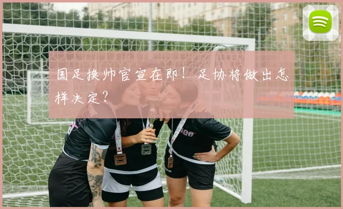 国足换帅官宣在即！足协将做出怎样决定？
