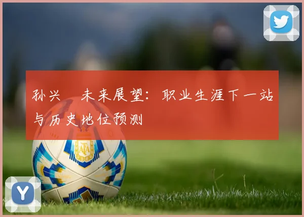 孙兴慜未来展望：职业生涯下一站与历史地位预测